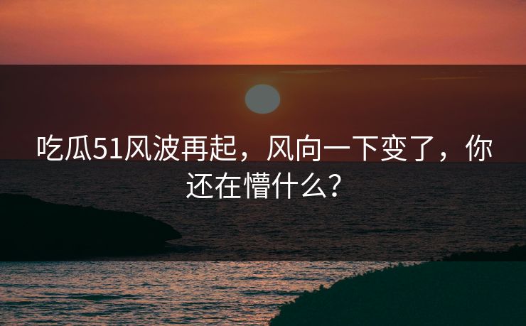 吃瓜51风波再起，风向一下变了，你还在懵什么？