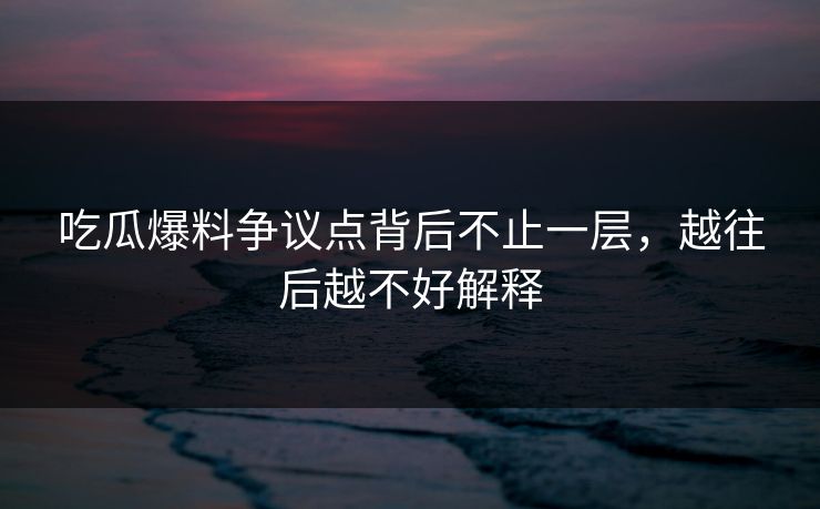 吃瓜爆料争议点背后不止一层，越往后越不好解释