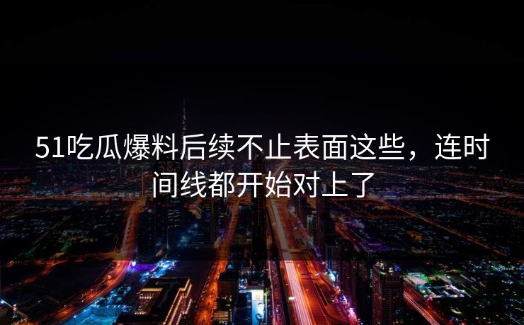 51吃瓜爆料后续不止表面这些，连时间线都开始对上了