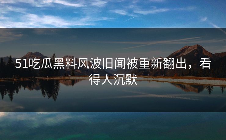 51吃瓜黑料风波旧闻被重新翻出，看得人沉默