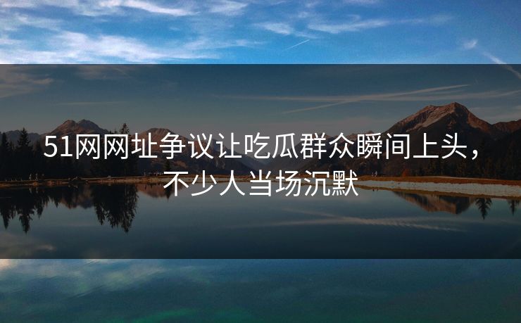 51网网址争议让吃瓜群众瞬间上头，不少人当场沉默