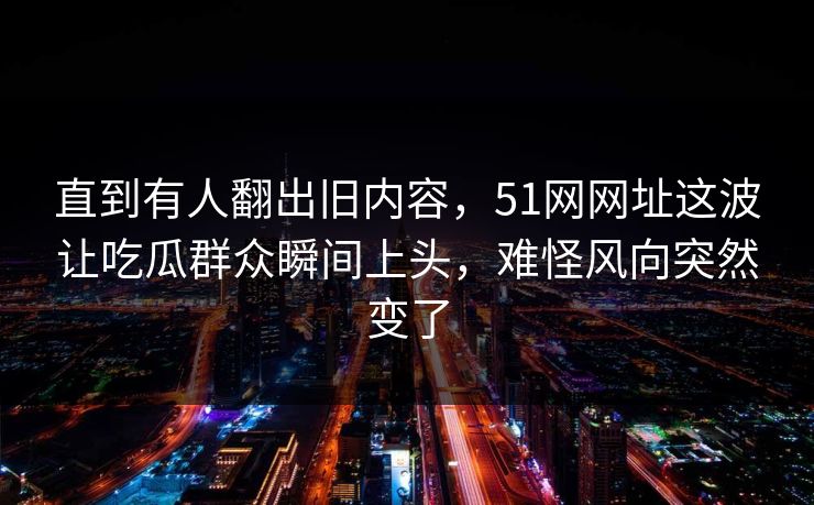 直到有人翻出旧内容，51网网址这波让吃瓜群众瞬间上头，难怪风向突然变了