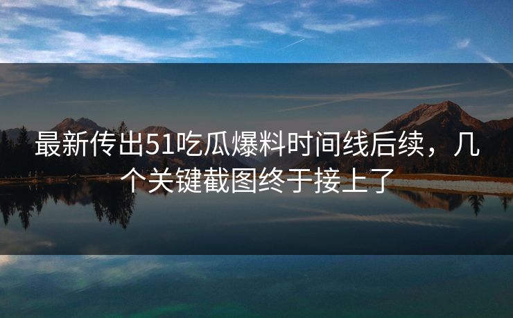 最新传出51吃瓜爆料时间线后续，几个关键截图终于接上了