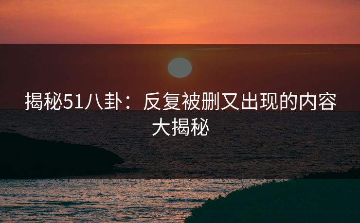 揭秘51八卦：反复被删又出现的内容大揭秘