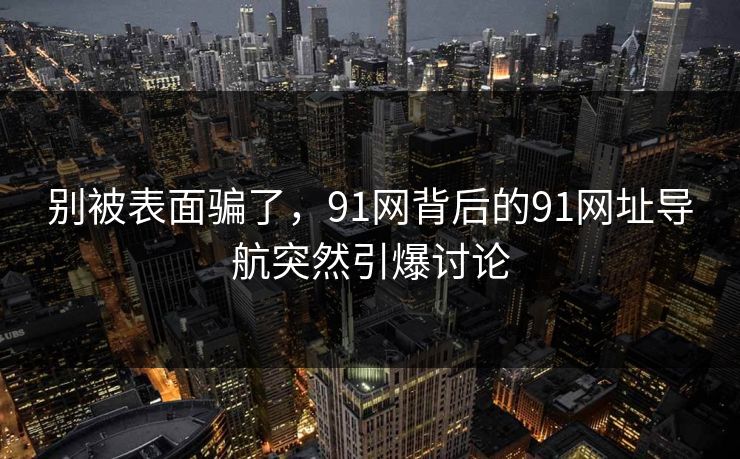别被表面骗了，91网背后的91网址导航突然引爆讨论