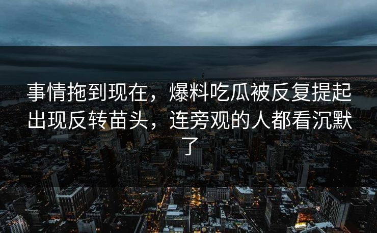 事情拖到现在，爆料吃瓜被反复提起出现反转苗头，连旁观的人都看沉默了