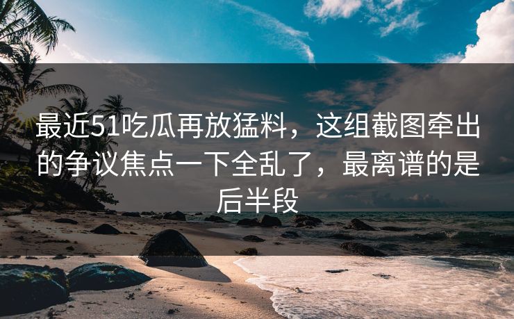 最近51吃瓜再放猛料，这组截图牵出的争议焦点一下全乱了，最离谱的是后半段