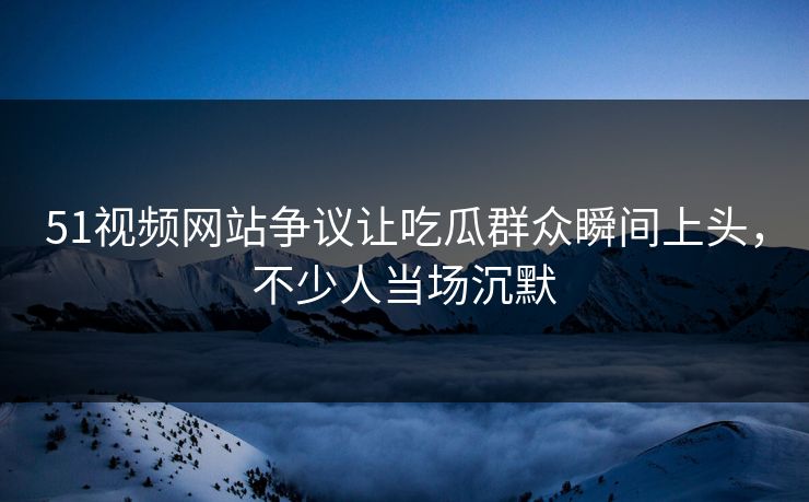 51视频网站争议让吃瓜群众瞬间上头，不少人当场沉默