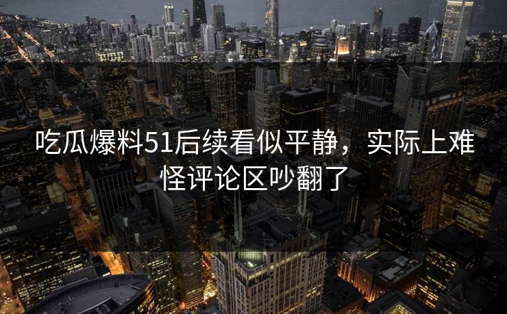 吃瓜爆料51后续看似平静，实际上难怪评论区吵翻了