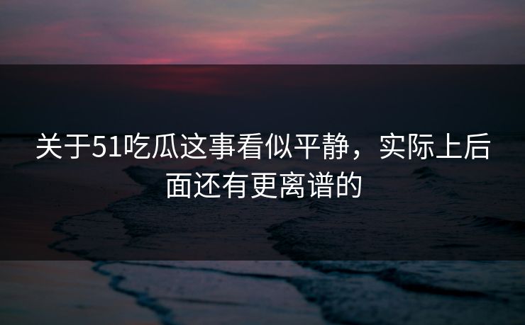 关于51吃瓜这事看似平静，实际上后面还有更离谱的