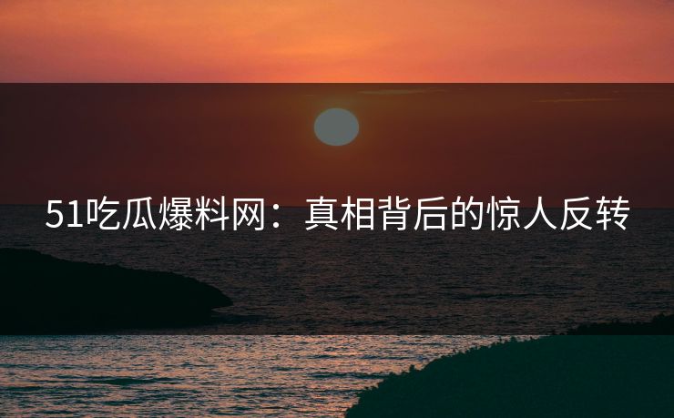 51吃瓜爆料网：真相背后的惊人反转