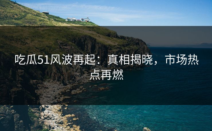 吃瓜51风波再起：真相揭晓，市场热点再燃