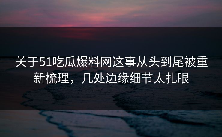关于51吃瓜爆料网这事从头到尾被重新梳理，几处边缘细节太扎眼