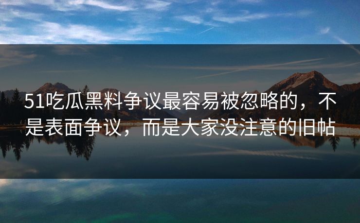 51吃瓜黑料争议最容易被忽略的，不是表面争议，而是大家没注意的旧帖