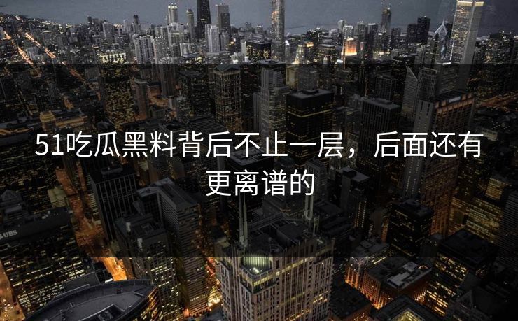 51吃瓜黑料背后不止一层，后面还有更离谱的