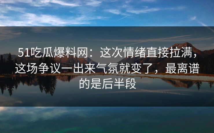 51吃瓜爆料网：这次情绪直接拉满，这场争议一出来气氛就变了，最离谱的是后半段
