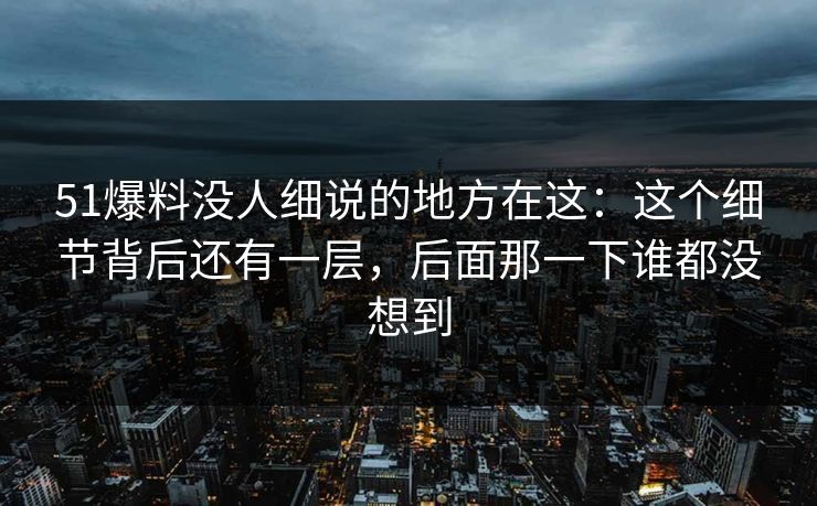 51爆料没人细说的地方在这：这个细节背后还有一层，后面那一下谁都没想到