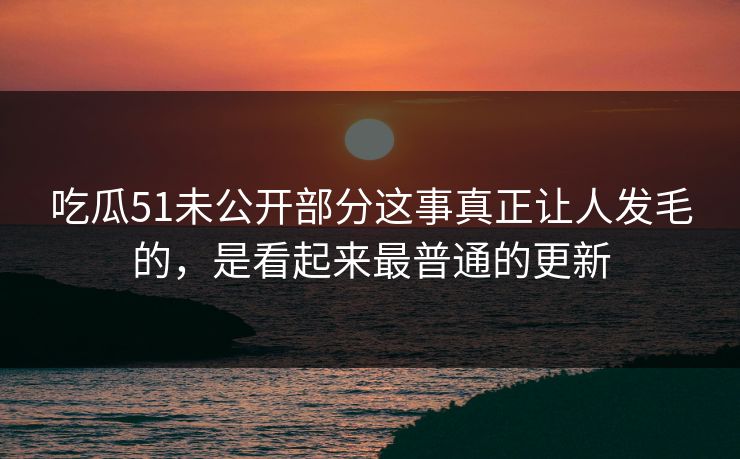 吃瓜51未公开部分这事真正让人发毛的，是看起来最普通的更新