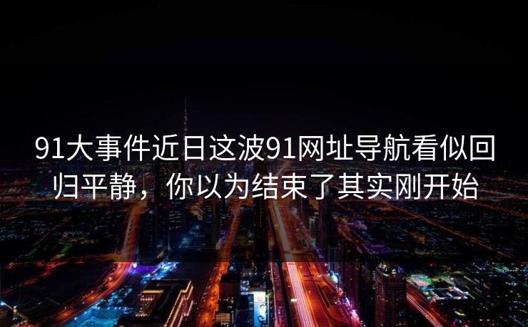 91大事件近日这波91网址导航看似回归平静，你以为结束了其实刚开始