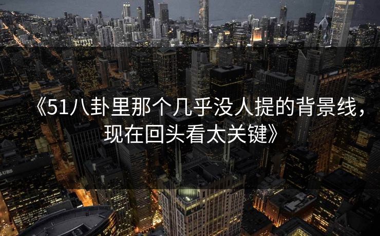 《51八卦里那个几乎没人提的背景线，现在回头看太关键》