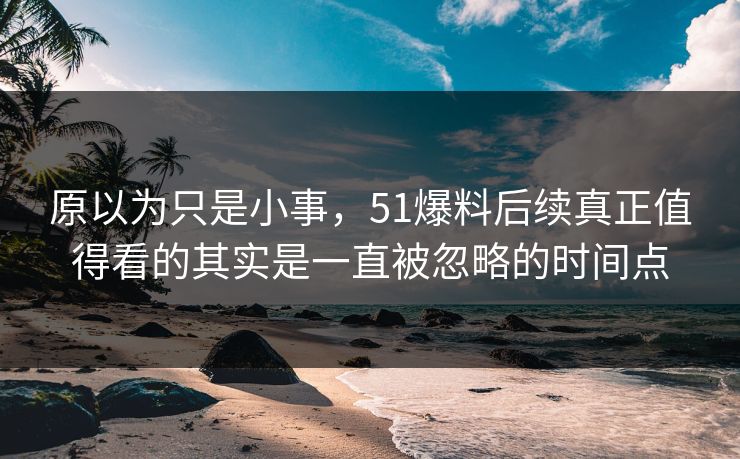 原以为只是小事，51爆料后续真正值得看的其实是一直被忽略的时间点