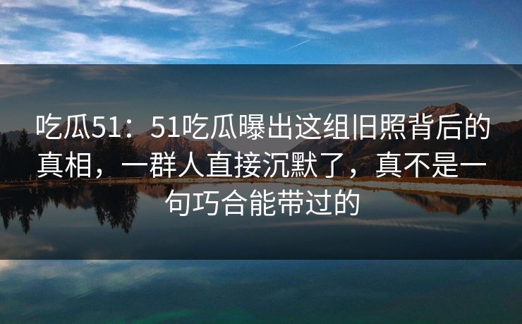 吃瓜51：51吃瓜曝出这组旧照背后的真相，一群人直接沉默了，真不是一句巧合能带过的