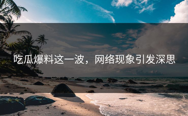 吃瓜爆料这一波，网络现象引发深思