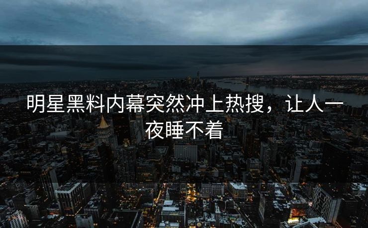 明星黑料内幕突然冲上热搜，让人一夜睡不着