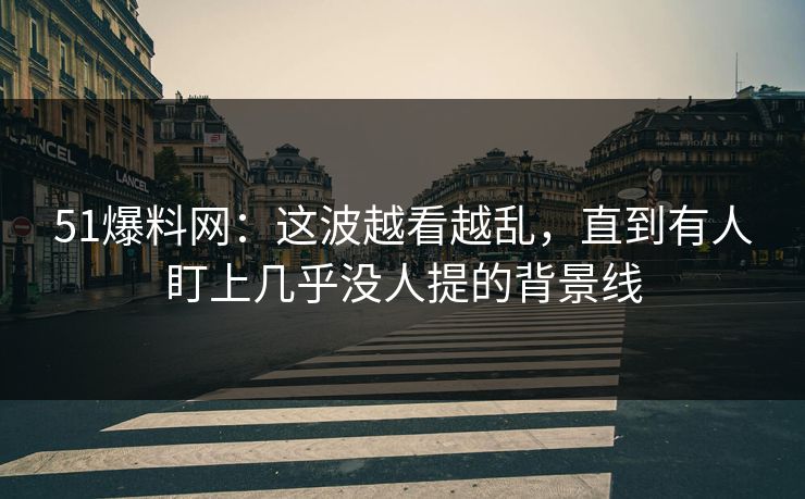 51爆料网：这波越看越乱，直到有人盯上几乎没人提的背景线