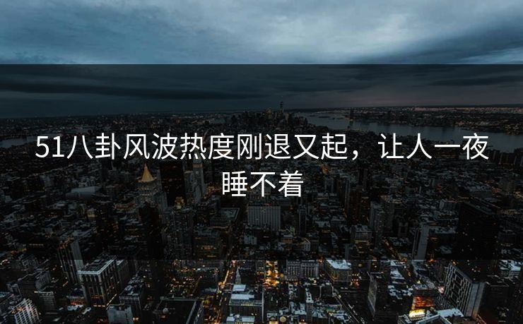 51八卦风波热度刚退又起，让人一夜睡不着