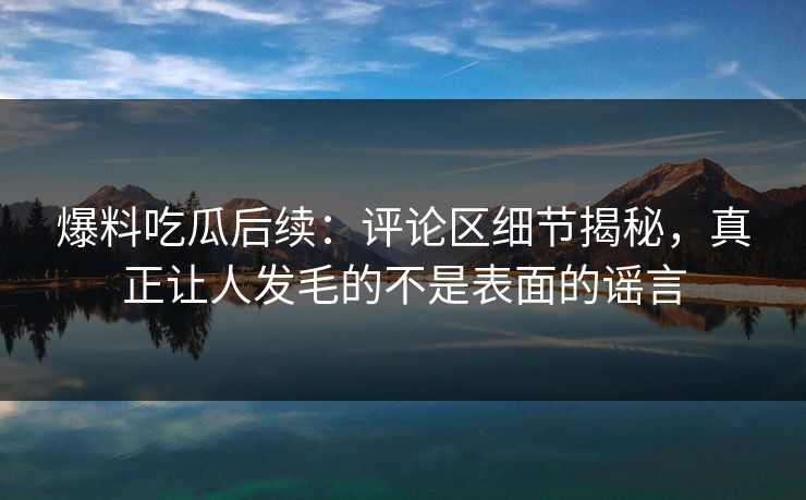 爆料吃瓜后续：评论区细节揭秘，真正让人发毛的不是表面的谣言