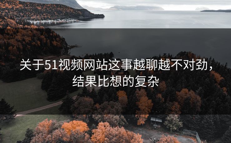 关于51视频网站这事越聊越不对劲，结果比想的复杂
