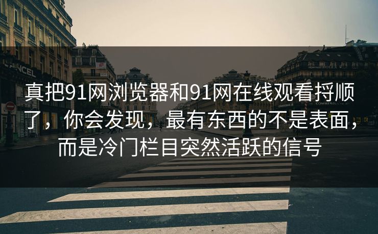 真把91网浏览器和91网在线观看捋顺了，你会发现，最有东西的不是表面，而是冷门栏目突然活跃的信号