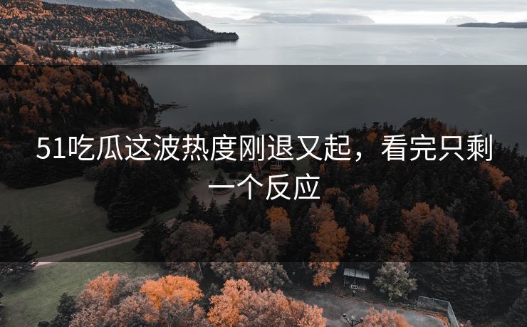 51吃瓜这波热度刚退又起，看完只剩一个反应