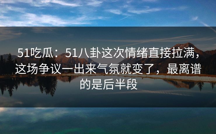 51吃瓜：51八卦这次情绪直接拉满，这场争议一出来气氛就变了，最离谱的是后半段