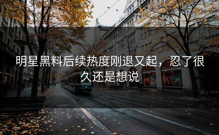 明星黑料后续热度刚退又起，忍了很久还是想说