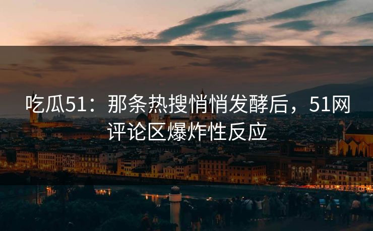 吃瓜51：那条热搜悄悄发酵后，51网评论区爆炸性反应