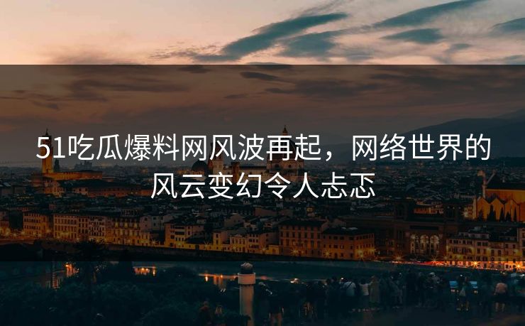 51吃瓜爆料网风波再起，网络世界的风云变幻令人忐忑