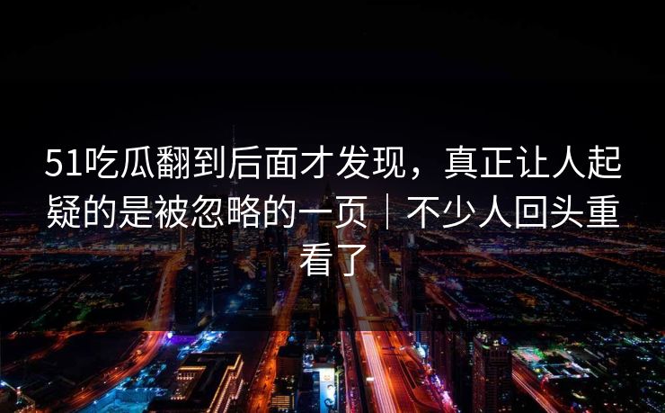 51吃瓜翻到后面才发现，真正让人起疑的是被忽略的一页｜不少人回头重看了
