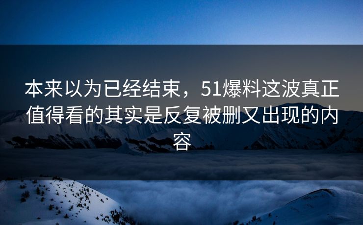 本来以为已经结束，51爆料这波真正值得看的其实是反复被删又出现的内容