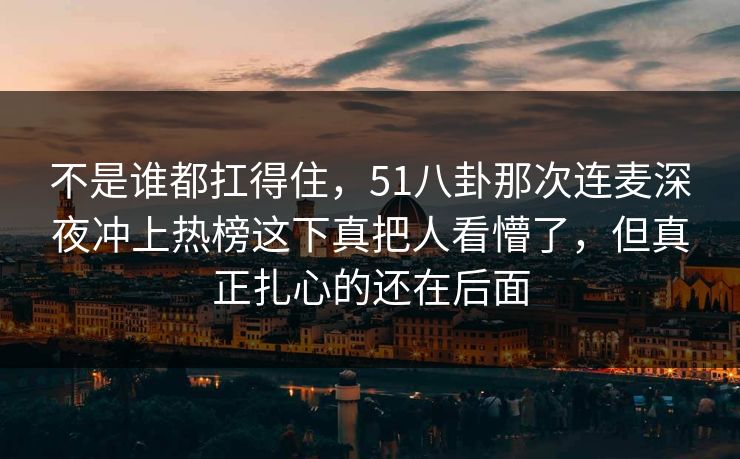 不是谁都扛得住，51八卦那次连麦深夜冲上热榜这下真把人看懵了，但真正扎心的还在后面