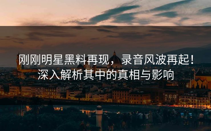 刚刚明星黑料再现，录音风波再起！深入解析其中的真相与影响