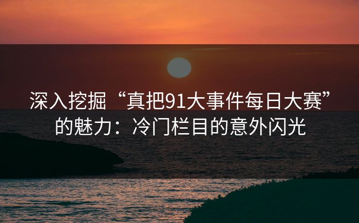深入挖掘“真把91大事件每日大赛”的魅力：冷门栏目的意外闪光