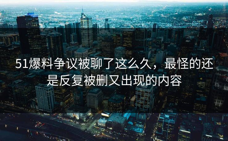 51爆料争议被聊了这么久，最怪的还是反复被删又出现的内容