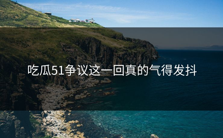 吃瓜51争议这一回真的气得发抖