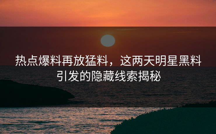 热点爆料再放猛料，这两天明星黑料引发的隐藏线索揭秘
