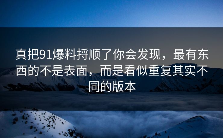 真把91爆料捋顺了你会发现，最有东西的不是表面，而是看似重复其实不同的版本