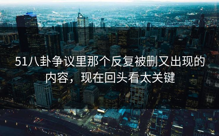 51八卦争议里那个反复被删又出现的内容，现在回头看太关键
