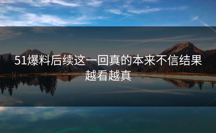 51爆料后续这一回真的本来不信结果越看越真