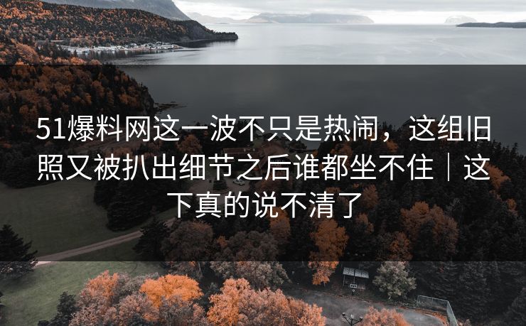 51爆料网这一波不只是热闹，这组旧照又被扒出细节之后谁都坐不住｜这下真的说不清了